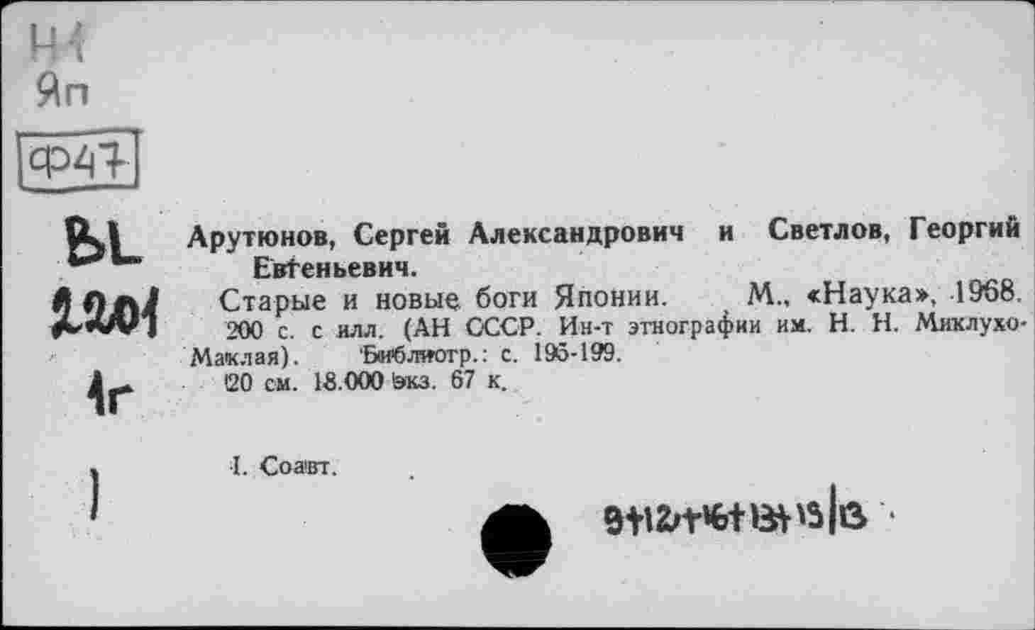 ﻿H1
Яп

Ы_
Арутюнов, Сергей Александрович и Светлов, Георгий Евгеньевич.
Старые и новыр. боги Японии. М., «Наука», 1968.
200 с. с илл. (АН СССР. Ин-т этнографии им. H. Н. Миклухо-
Маклая). Бмблиотр.: с. 195-199.
<20 см. 18.000 экз. 67 к.
■І. Со авт.
